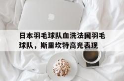 开云体育-日本羽毛球队血洗法国羽毛球队，斯里坎特高光表现的简单介绍