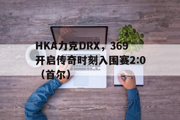 HKA力克DRX，369开启传奇时刻入围赛2:0（首尔）
